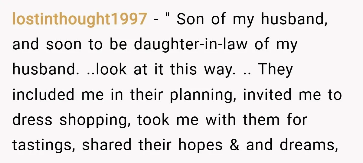 lostinthought1997 − " Son of my husband, and soon to be daughter-in-law of my husband. ..look at it this way. .. They included me in their planning, invited me to...