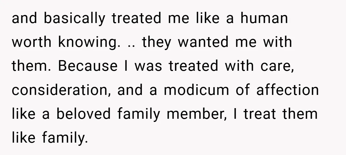 and basically treated me like a human worth knowing. .. they wanted me with them. Because I was treated with care, consideration, and a modicum of affection like a beloved...