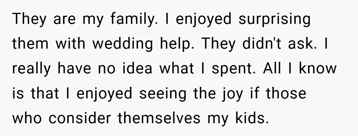 They are my family. I enjoyed surprising them with wedding help. They didn't ask. I really have no idea what I spent. All I know is that I enjoyed seeing...