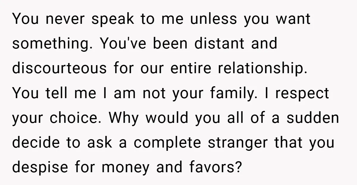 You never speak to me unless you want something. You've been distant and discourteous for our entire relationship. You tell me I am not your family. I respect your choice....