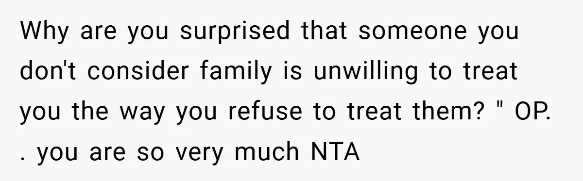 Why are you surprised that someone you don't consider family is unwilling to treat you the way you refuse to treat them? " OP. . you are so very much...