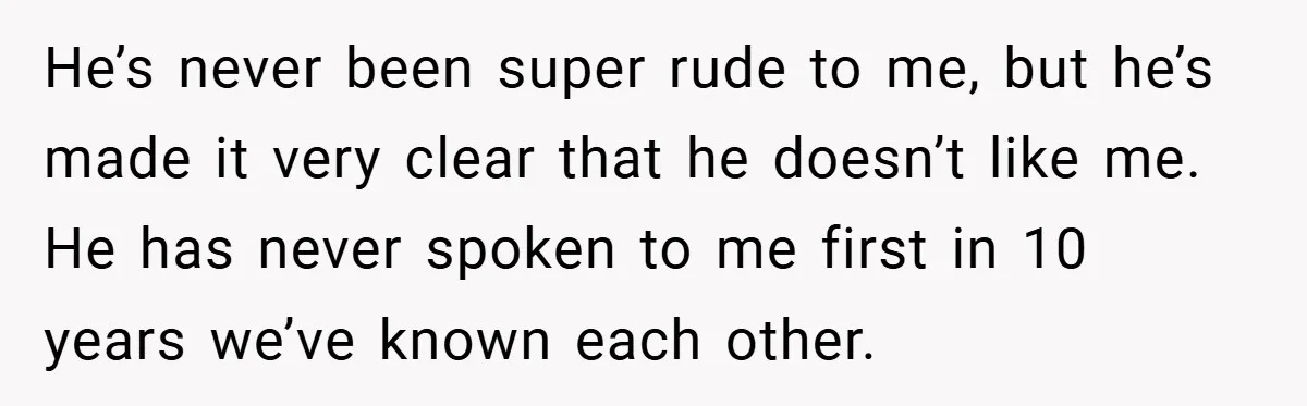 He’s never been super rude to me, but he’s made it very clear that he doesn’t like me. He has never spoken to me first in 10 years we’ve known...