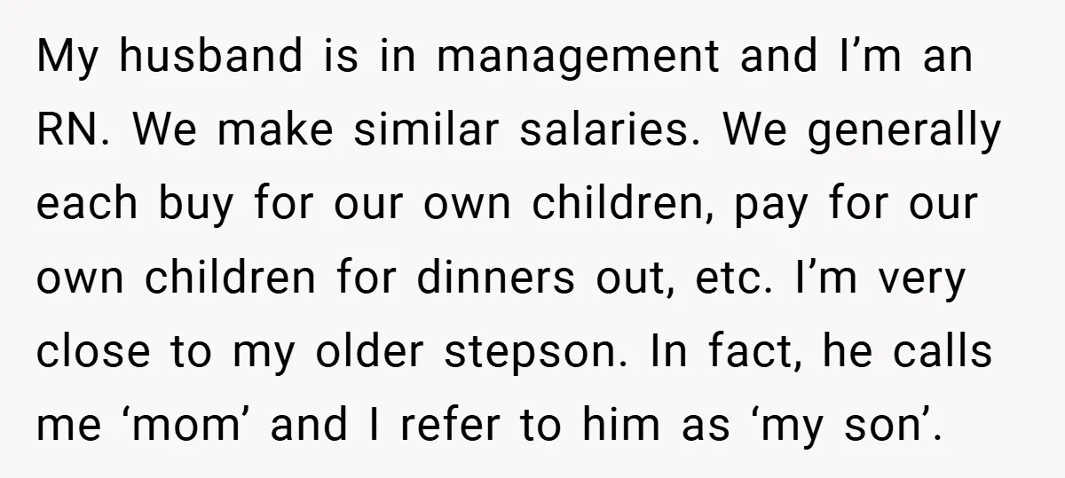 My husband is in management and I’m an RN. We make similar salaries. We generally each buy for our own children, pay for our own children for dinners out, etc....