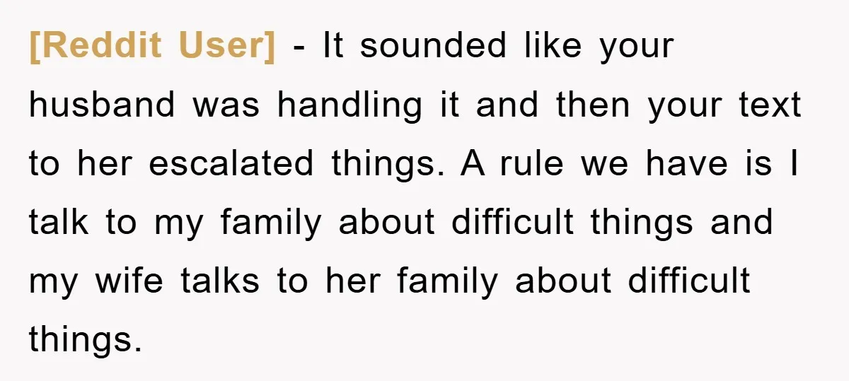 [Reddit User] − It sounded like your husband was handling it and then your text to her escalated things. A rule we have is I talk to my family about...