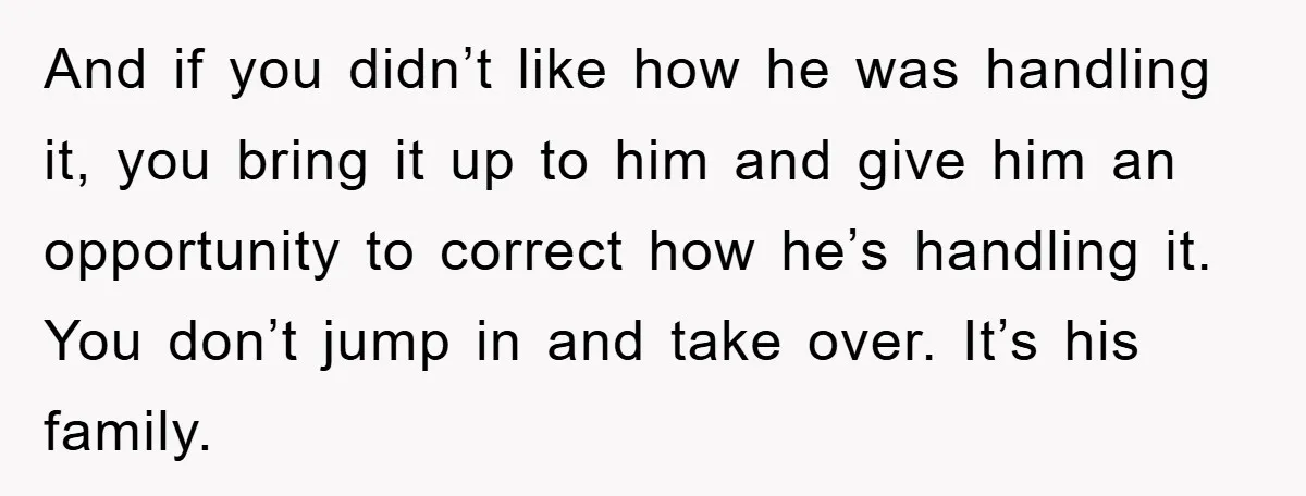 And if you didn’t like how he was handling it, you bring it up to him and give him an opportunity to correct how he’s handling it. You don’t jump...