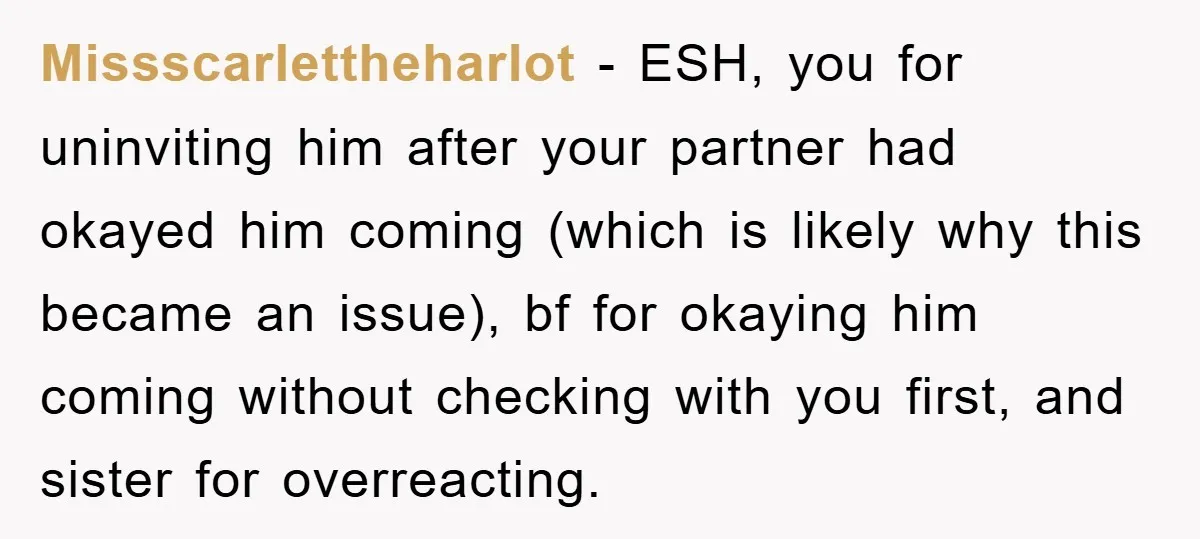 Missscarlettheharlot − ESH, you for uninviting him after your partner had okayed him coming (which is likely why this became an issue), bf for okaying him coming without checking with...