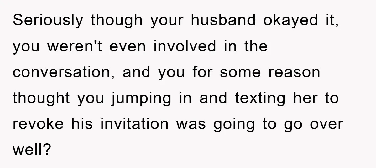 Seriously though your husband okayed it, you weren't even involved in the conversation, and you for some reason thought you jumping in and texting her to revoke his invitation was...