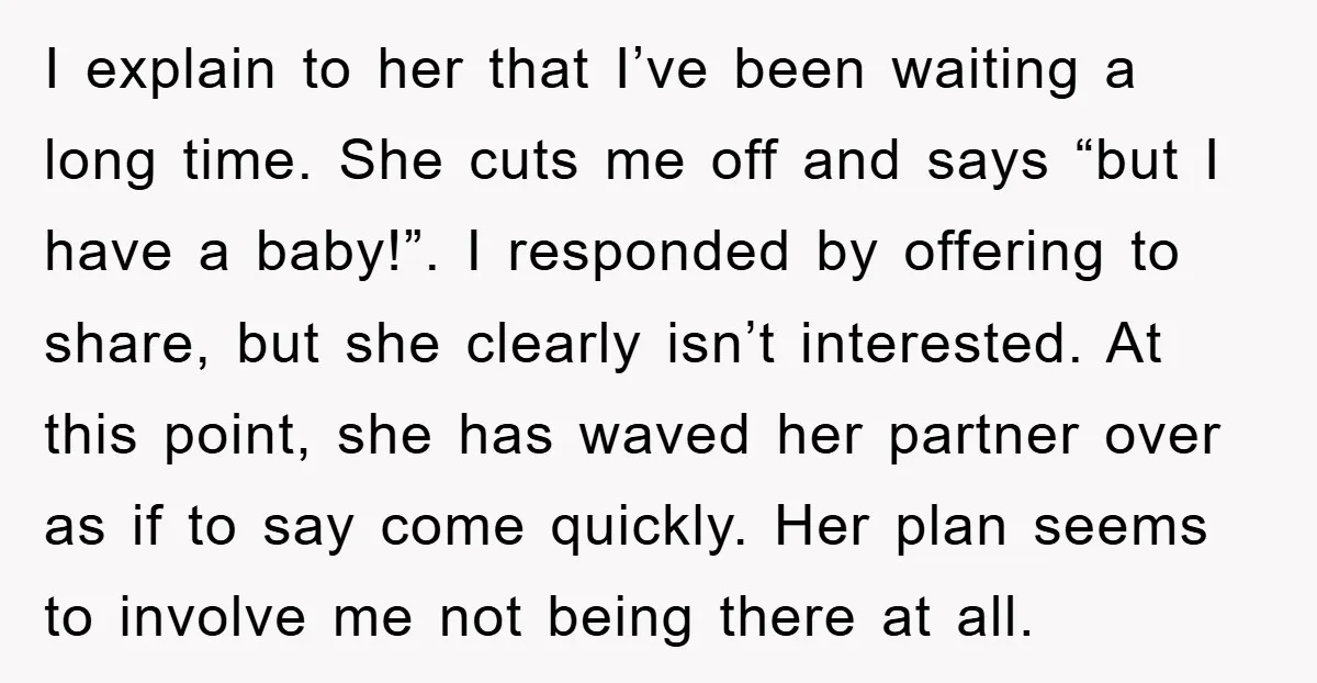 I explain to her that I’ve been waiting a long time. She cuts me off and says “but I have a baby!”. I responded by offering to share, but she...