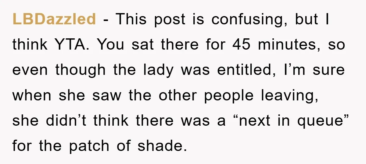 LBDazzled − This post is confusing, but I think YTA. You sat there for 45 minutes, so even though the lady was entitled, I’m sure when she saw the other...
