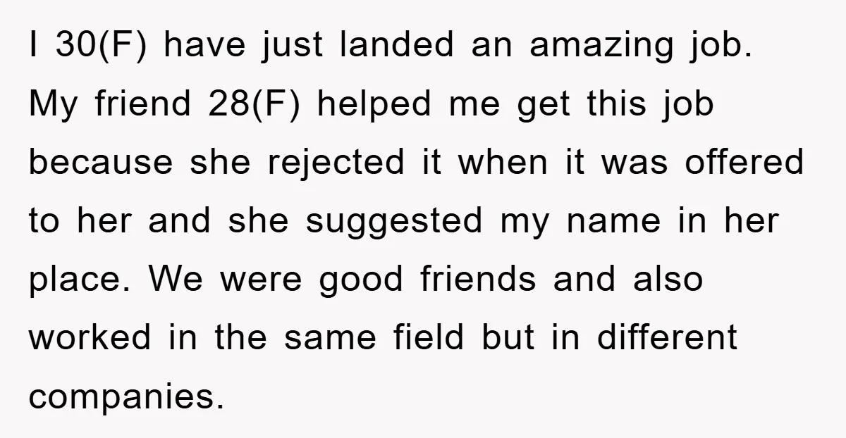 I 30(F) have just landed an amazing job. My friend 28(F) helped me get this job because she rejected it when it was offered to her and she suggested my...
