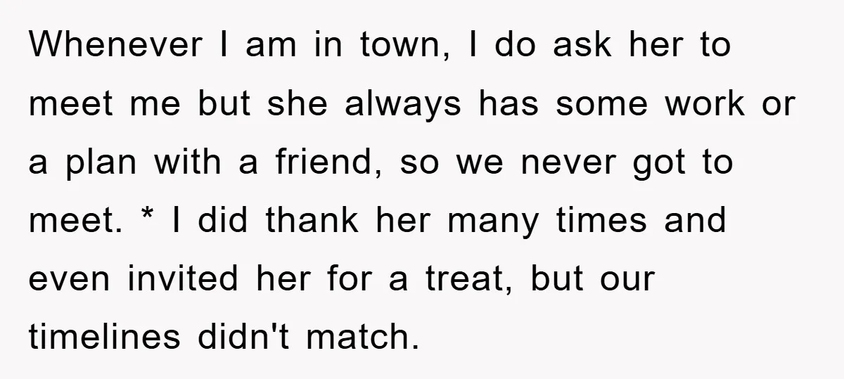 Whenever I am in town, I do ask her to meet me but she always has some work or a plan with a friend, so we never got to meet....
