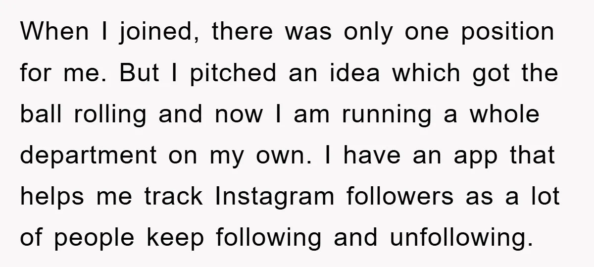 When I joined, there was only one position for me. But I pitched an idea which got the ball rolling and now I am running a whole department on my...