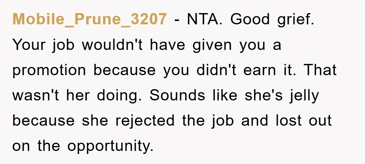 Mobile_Prune_3207 − NTA. Good grief. Your job wouldn't have given you a promotion because you didn't earn it. That wasn't her doing. Sounds like she's jelly because she rejected the...