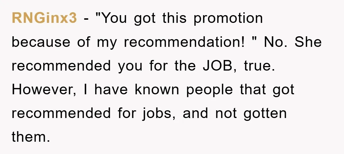 RNGinx3 − "You got this promotion because of my recommendation! " No. She recommended you for the JOB, true. However, I have known people that got recommended for jobs, and...
