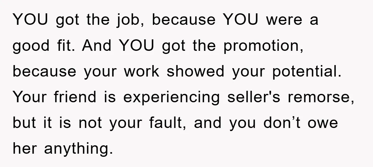 YOU got the job, because YOU were a good fit. And YOU got the promotion, because your work showed your potential. Your friend is experiencing seller's remorse, but it is...