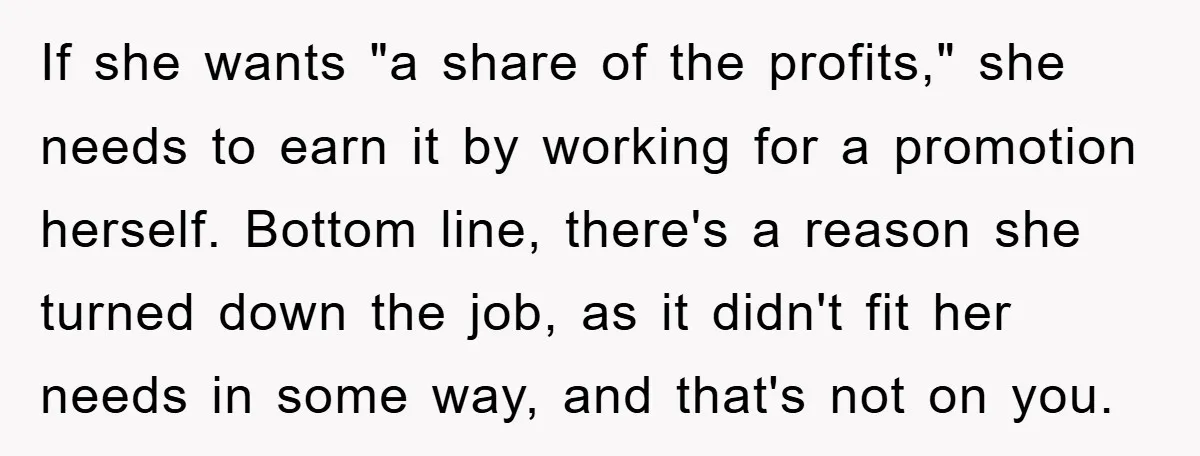 If she wants "a share of the profits," she needs to earn it by working for a promotion herself. Bottom line, there's a reason she turned down the job, as...