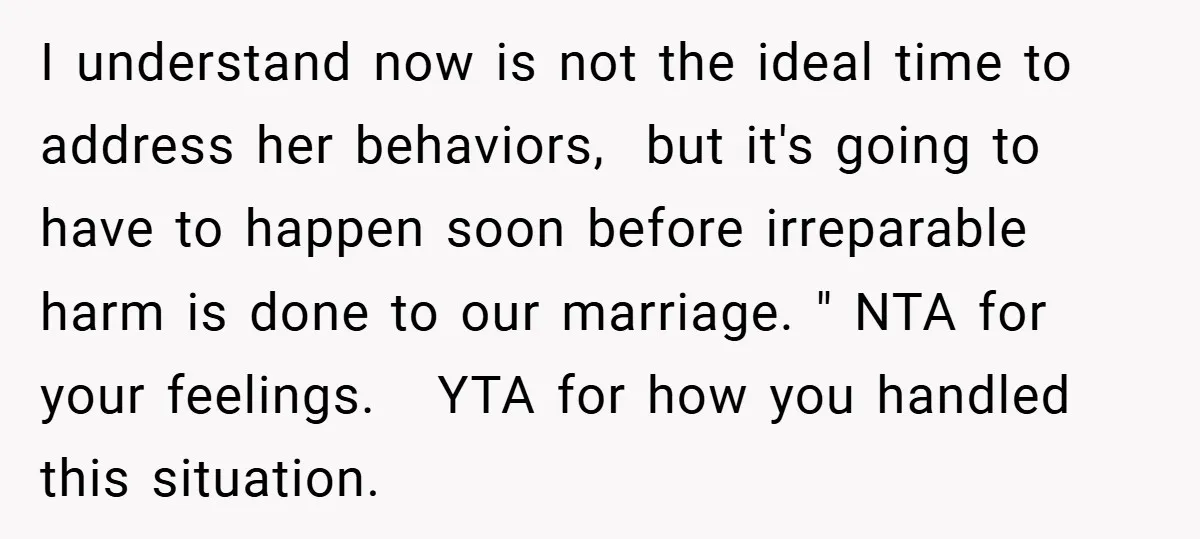 I understand now is not the ideal time to address her behaviors, but it's going to have to happen soon before irreparable harm is done to our marriage. " NTA...