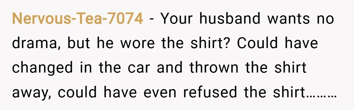 Nervous-Tea-7074 − Your husband wants no drama, but he wore the shirt? Could have changed in the car and thrown the shirt away, could have even refused the shirt………