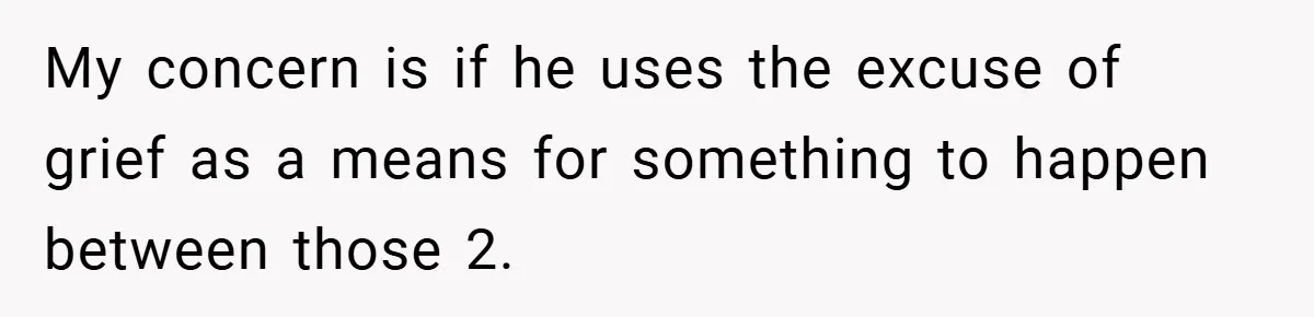 My concern is if he uses the excuse of grief as a means for something to happen between those 2.