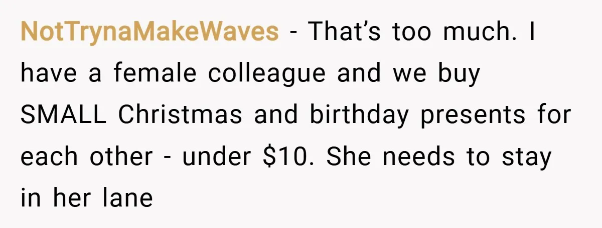 NotTrynaMakeWaves − That’s too much. I have a female colleague and we buy SMALL Christmas and birthday presents for each other - under $10. She needs to stay in her...