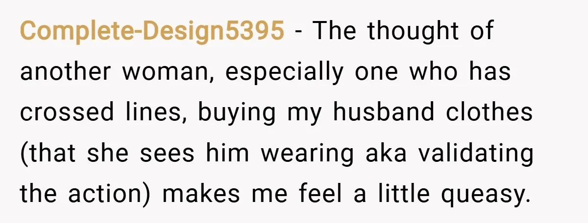 Complete-Design5395 − The thought of another woman, especially one who has crossed lines, buying my husband clothes (that she sees him wearing aka validating the action) makes me feel a...
