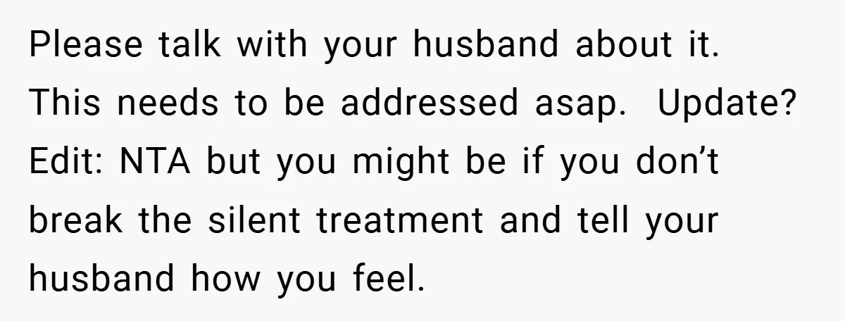 Please talk with your husband about it. This needs to be addressed asap. Update? Edit: NTA but you might be if you don’t break the silent treatment and tell your...