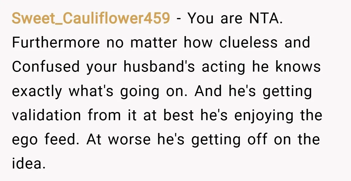 Sweet_Cauliflower459 − You are NTA. Furthermore no matter how clueless and Confused your husband's acting he knows exactly what's going on. And he's getting validation from it at best he's...
