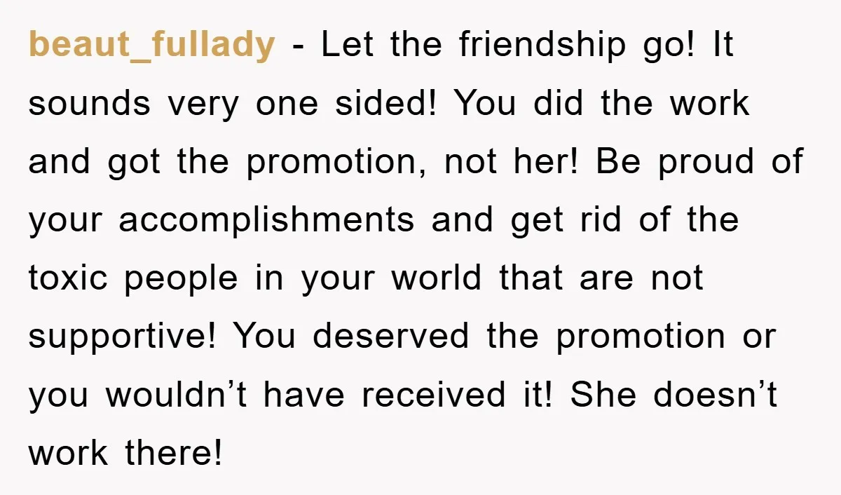 beaut_fullady − Let the friendship go! It sounds very one sided! You did the work and got the promotion, not her! Be proud of your accomplishments and get rid of...