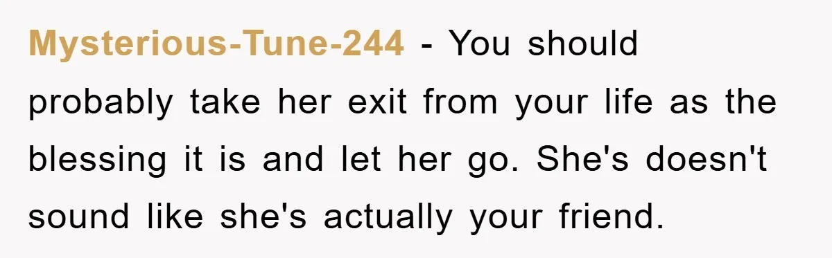 Mysterious-Tune-244 − You should probably take her exit from your life as the blessing it is and let her go. She's doesn't sound like she's actually your friend.