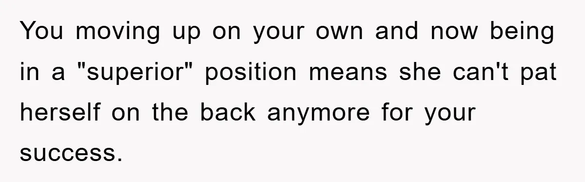 You moving up on your own and now being in a "superior" position means she can't pat herself on the back anymore for your success.