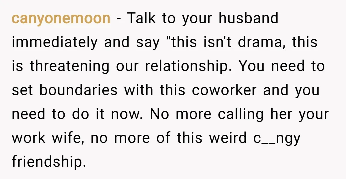 canyonemoon − Talk to your husband immediately and say "this isn't drama, this is threatening our relationship. You need to set boundaries with this coworker and you need to do...