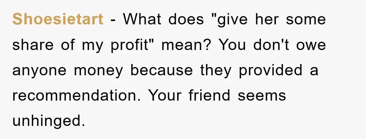 Shoesietart − What does "give her some share of my profit" mean? You don't owe anyone money because they provided a recommendation. Your friend seems unhinged.