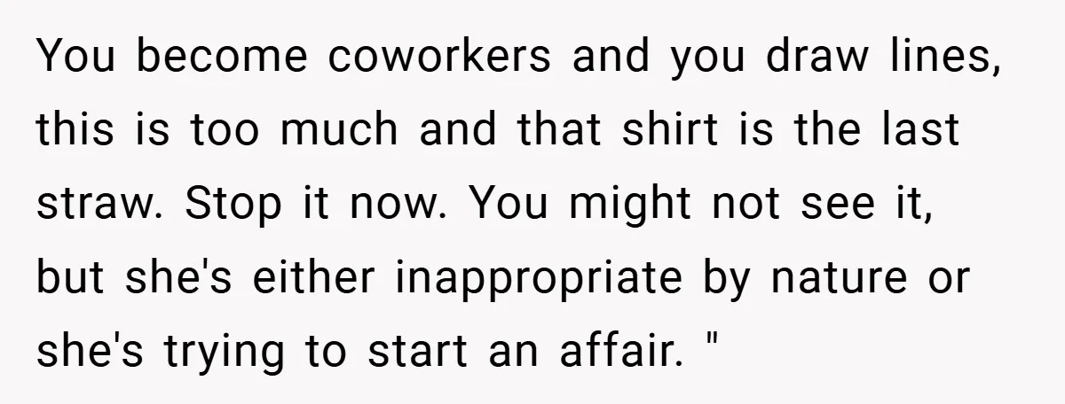 You become coworkers and you draw lines, this is too much and that shirt is the last straw. Stop it now. You might not see it, but she's either inappropriate...