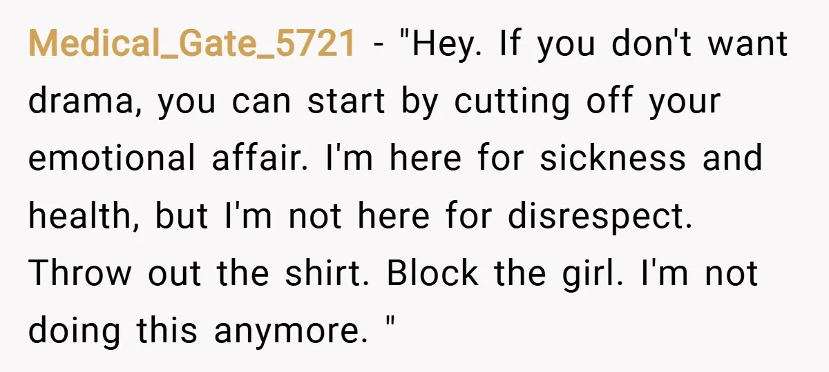 Medical_Gate_5721 − "Hey. If you don't want drama, you can start by cutting off your emotional affair. I'm here for sickness and health, but I'm not here for disrespect. Throw...
