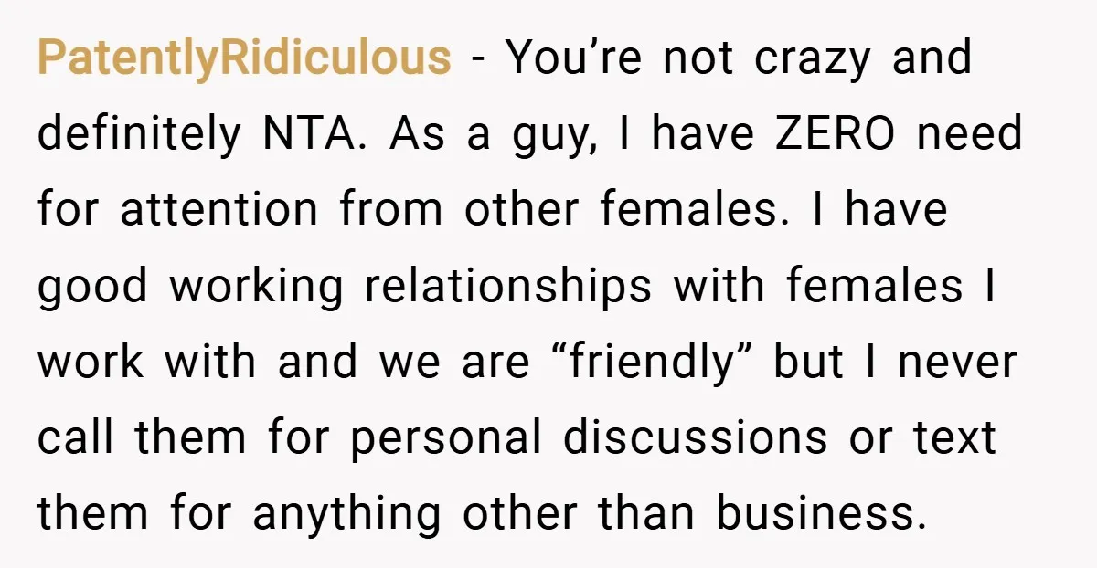 PatentlyRidiculous − You’re not crazy and definitely NTA. As a guy, I have ZERO need for attention from other females. I have good working relationships with females I work with...