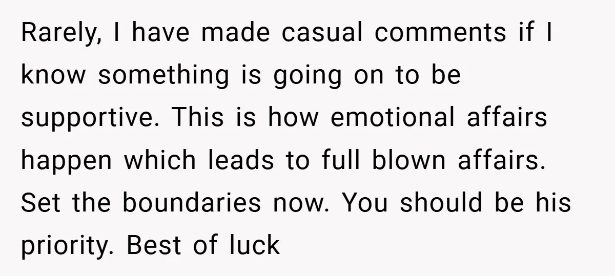 Rarely, I have made casual comments if I know something is going on to be supportive. This is how emotional affairs happen which leads to full blown affairs. Set the...