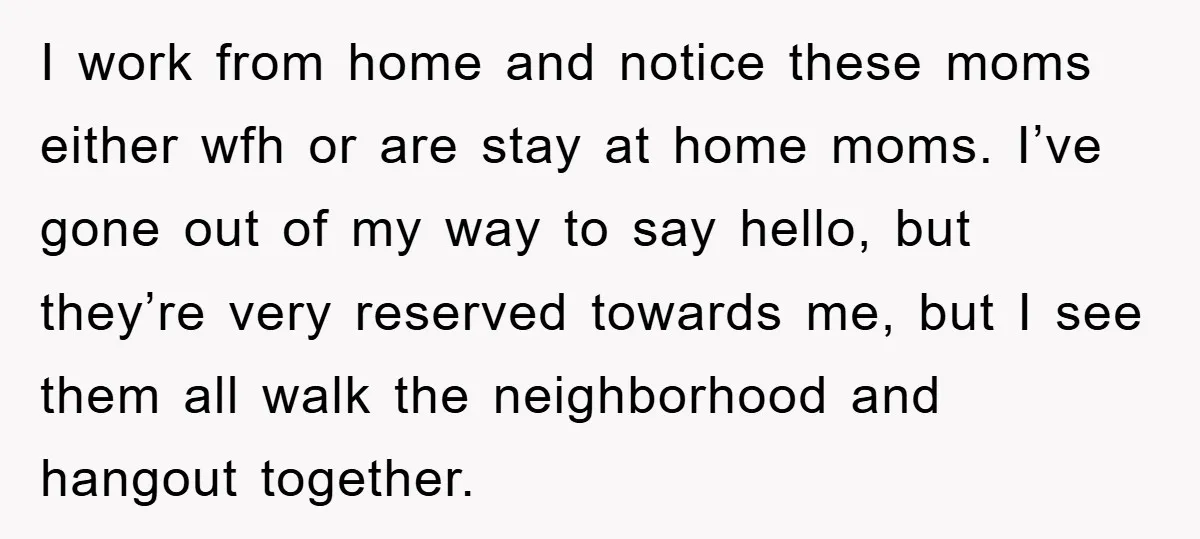 I work from home and notice these moms either wfh or are stay at home moms. I’ve gone out of my way to say hello, but they’re very reserved towards...