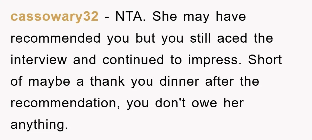 cassowary32 − NTA. She may have recommended you but you still aced the interview and continued to impress. Short of maybe a thank you dinner after the recommendation, you don't...