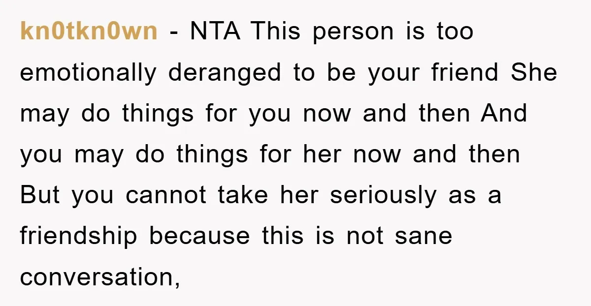 kn0tkn0wn − NTA This person is too emotionally deranged to be your friend She may do things for you now and then And you may do things for her now...