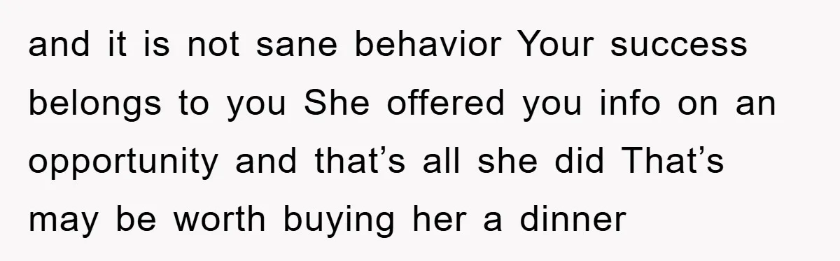 and it is not sane behavior Your success belongs to you She offered you info on an opportunity and that’s all she did That’s may be worth buying her a...