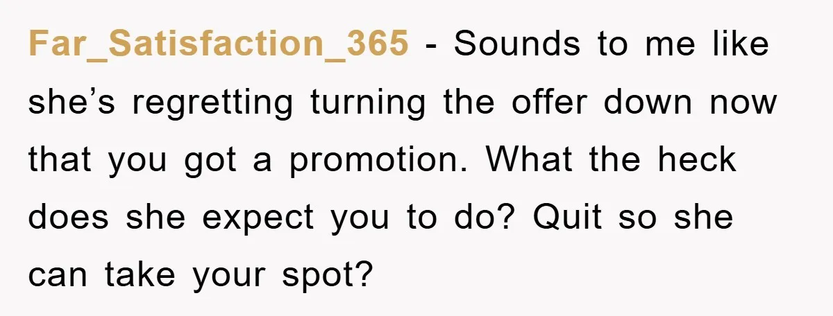 Far_Satisfaction_365 − Sounds to me like she’s regretting turning the offer down now that you got a promotion. What the heck does she expect you to do? Quit so she...