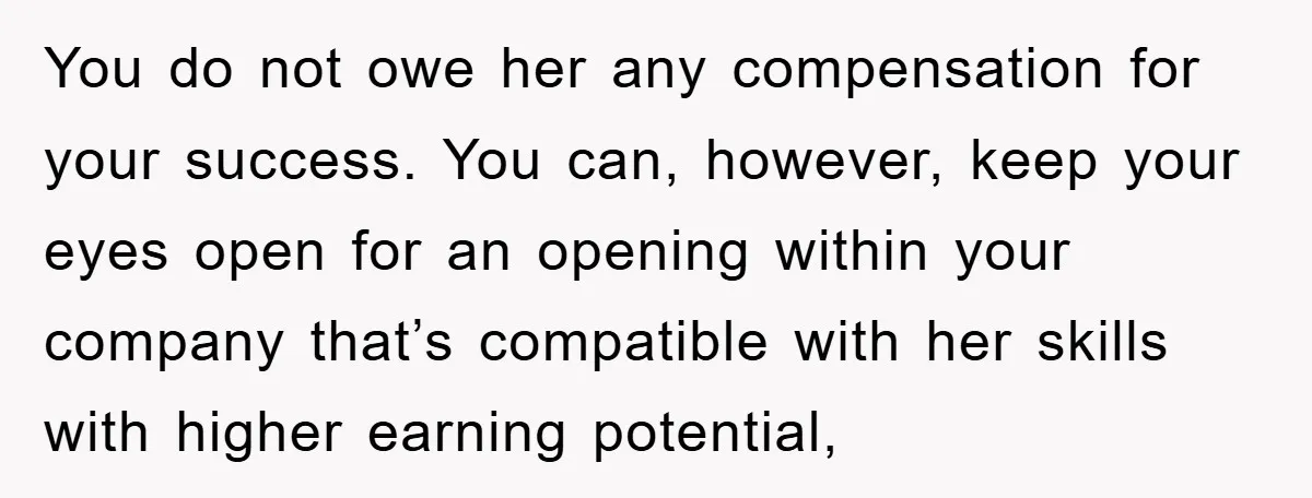 You do not owe her any compensation for your success. You can, however, keep your eyes open for an opening within your company that’s compatible with her skills with higher...