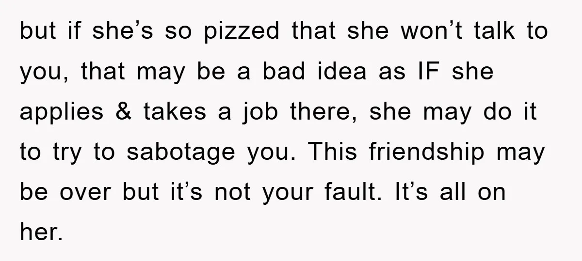 but if she’s so pizzed that she won’t talk to you, that may be a bad idea as IF she applies & takes a job there, she may do it...