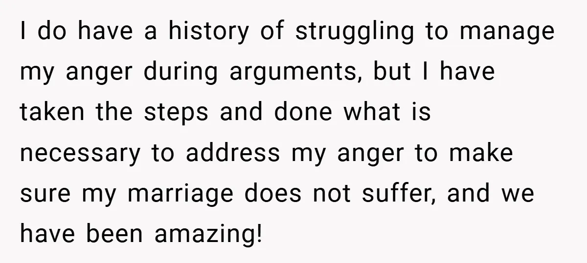 I do have a history of struggling to manage my anger during arguments, but I have taken the steps and done what is necessary to address my anger to make...