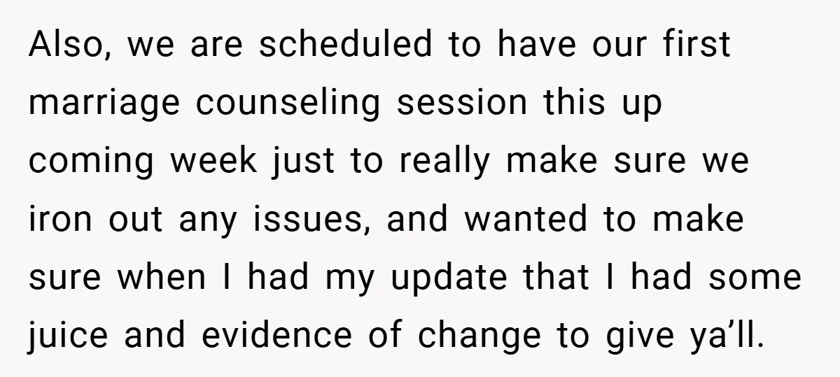 Also, we are scheduled to have our first marriage counseling session this up coming week just to really make sure we iron out any issues, and wanted to make sure...
