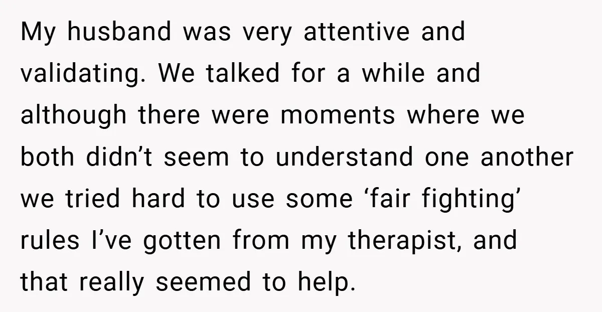 My husband was very attentive and validating. We talked for a while and although there were moments where we both didn’t seem to understand one another we tried hard to...