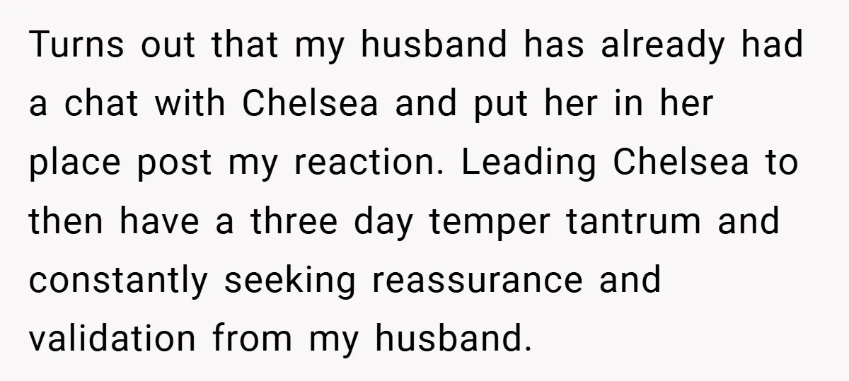 Turns out that my husband has already had a chat with Chelsea and put her in her place post my reaction. Leading Chelsea to then have a three day temper...