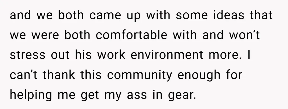 and we both came up with some ideas that we were both comfortable with and won’t stress out his work environment more. I can’t thank this community enough for helping...