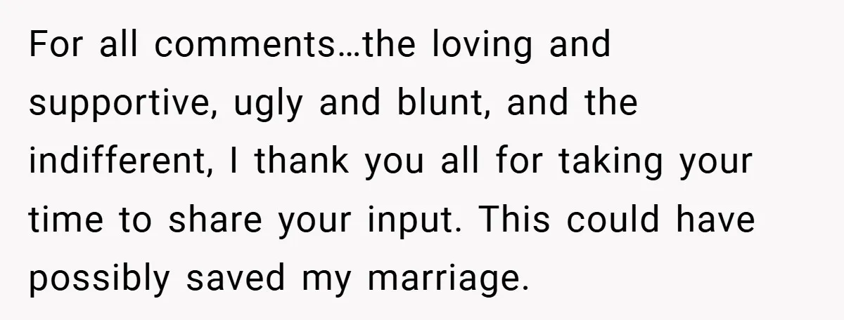 For all comments…the loving and supportive, ugly and blunt, and the indifferent, I thank you all for taking your time to share your input. This could have possibly saved my...