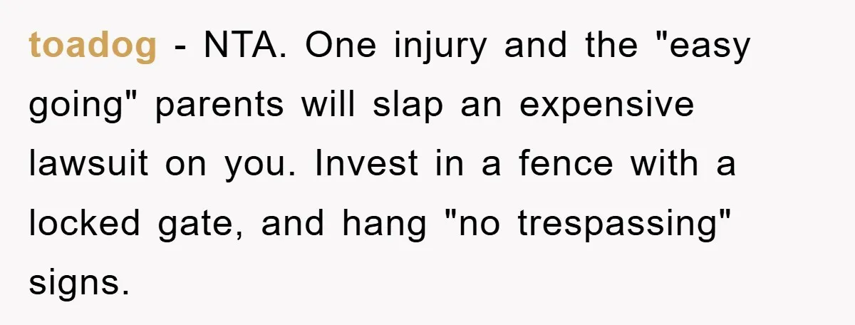toadog − NTA. One injury and the "easy going" parents will slap an expensive lawsuit on you. Invest in a fence with a locked gate, and hang "no trespassing" signs.